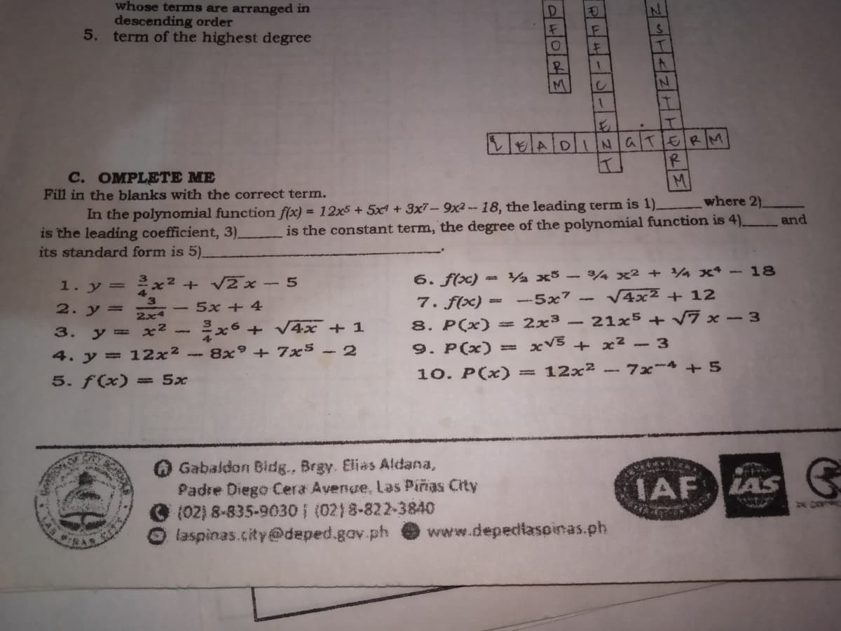 whose terms are arranged in
descending order
5. term of the highest degree
1F
EADINGTERM
С. ОMPLEТЕ МЕ
Fill in the blanks with the correct term.
M
where 2)_
In the polynomial function f(x) = 12x5 + 5x1 + 3x7- 9x2 -- 18, the leading term is 1).
and
is the constant term, the degree of the polynomial function is 4).
is the leading coefficient, 3)_
its standard form is 5).
x2 + V2 x-5
6. f(x) = ½ x³ – ¾ x² + 4 x – 18
1. y =
-5x7 -
V4x2 + 12
7. f(x) =
8. P(x)
2. y=
5x + 4
2x4
= 2x3
- 21x5 + Vĩ x - 3
3.
y = x2-
+ V4x + 1
- 8x° + 7x5 - 2
9. P(x)=
xVS + x2 -3
4. y = 12x²
5. f(x) =5x
10. P(x) = 12x² - 7x4 + 5
Gabaldon Bidg., Brgy. Elias Aldana,
Padre Diego Cera Avenge, Las Piñas City
O (02) 8-835-9030 (02)8-822-3840
laspinas.city@deped.gov.ph
IAF
LAS
www.depedlaspinas.ph
