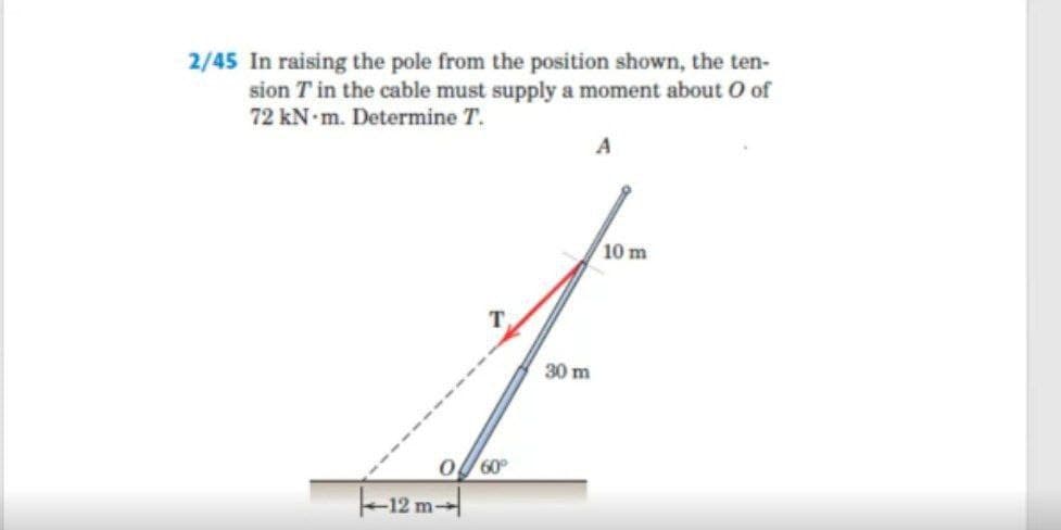 2/45 In raising the pole from the position shown, the ten-
sion T in the cable must supply a moment about O of
72 kN-m. Determine T.
10 m
т.
30 m
60
-12 m-
