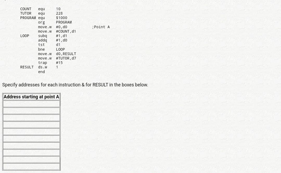 equ
equ
PROGRAM equ
COUNT
10
TUTOR
228
$1000
org
PROGRAM
#0, do
#COUNT, d1
#1,d1
#1, d0
d1
move.w
;Point A
move.w
subq
addq
tst
LOOP
LOOP
d0, RESULT
move.w #TUTOR, d7
bne
move.w
trap
#15
RESULT
ds.w
1
end
Specify addresses for each instruction & for RESULT in the boxes below.
Address starting at point A
