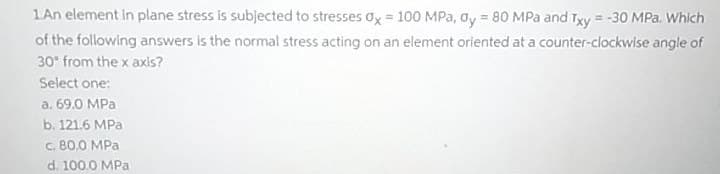 1An element in plane stress is subjected to stresses ox = 100 MPa, ay = 80 MPa and Txy = -30 MPa. Which
of the following answers is the normal stress acting on an element oriented at a counter-clockwise angle of
30° from the x axis?
Select one:
a. 69.0 MPa
b. 121.6 MPa
c. 80.0 MPa
d. 100.0 MPa
