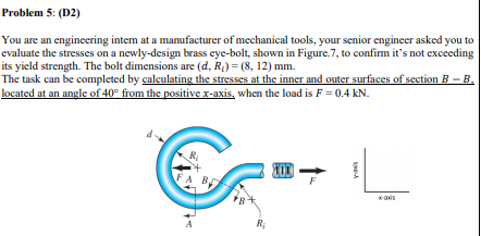 Problem 5: (D2)
You are an engineering intem at a manufacturer of mechanical tools, your senior engineer asked you to
evaluate the stresses on a newly-design brass eye-bolt, shown in Figure.7, to confim it's not exceeding
its yield strength. The bolt dimensions are (d, R) = (8, 12) mm.
The task can be completed by calculating the stresses at the inner and outer surfaces of section B – B.
located at an angle of 40° from the positive x-axis, when the load is F = 0.4 kN.
R
FA B
