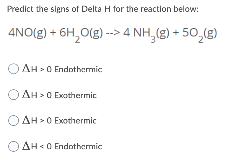 Predict the signs of Delta H for the reaction below:
4NO(g) + 6H,0(g) --> 4 NH,(g) + 50,g)
AH > 0 Endothermic
O AH > 0 Exothermic
O AH > 0 Exothermic
O AH < 0 Endothermic
