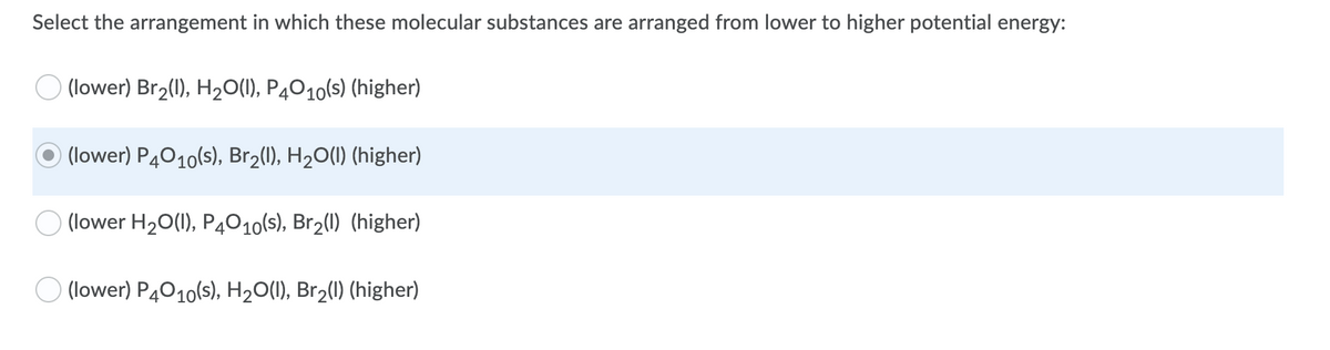 Select the arrangement in which these molecular substances are arranged from lower to higher potential energy:
(lower) Br2(1), H2O(1), P4010(s) (higher)
) (lower) P4010(s), Br2(1), H20(1) (higher)
(lower H20(1), P4010(s), Br2(1) (higher)
(lower) P4010(s), H20(1), Br2(1) (higher)
