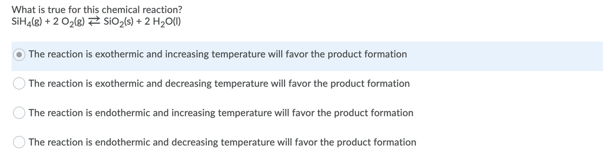 What is true for this chemical reaction?
SİH4(g) + 2 O2(8) siO2(s) + 2 H2O(1)
The reaction is exothermic and increasing temperature will favor the product formation
The reaction is exothermic and decreasing temperature will favor the product formation
The reaction is endothermic and increasing temperature will favor the product formation
The reaction is endothermic and decreasing temperature will favor the product formation
