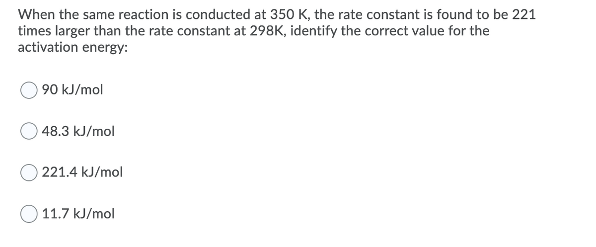 When the same reaction is conducted at 350 K, the rate constant is found to be 221
times larger than the rate constant at 298K, identify the correct value for the
activation energy:
90 kJ/mol
48.3 kJ/mol
221.4 kJ/mol
O 11.7 kJ/mol
