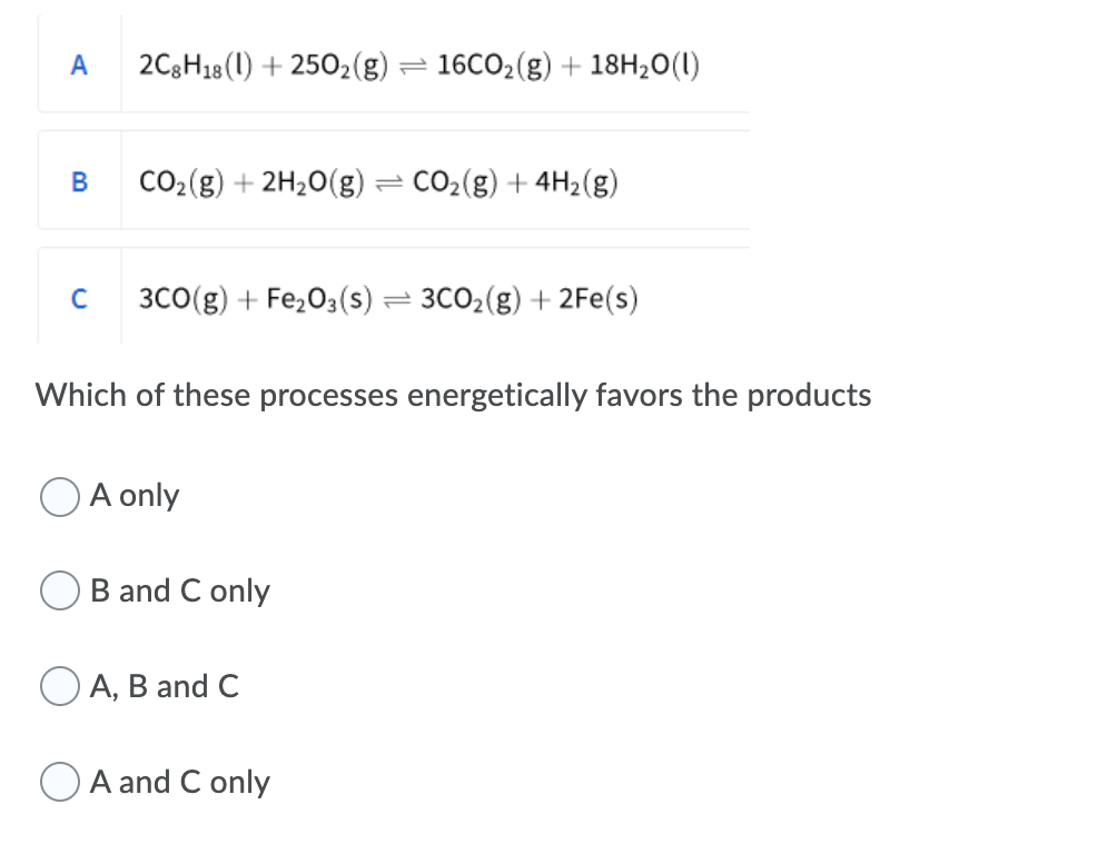 A
2C3H18(1) + 2502(g) =
16CO2(g) + 18H20(1)
B
CO2(g) + 2H20(g) = CO2(g) + 4H2(g)
C
3CO(g) + Fe,03(s) = 3CO2(g) + 2Fe(s)
Which of these processes energetically favors the products
A only
B and C only
А, В and C
A and C only
