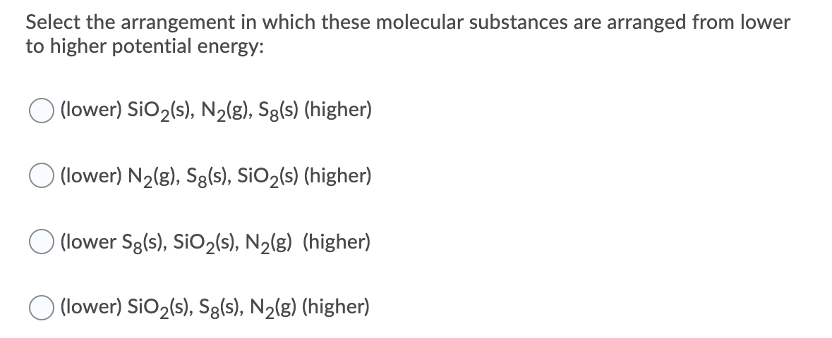 Select the arrangement in which these molecular substances are arranged from lower
to higher potential energy:
(lower) SiO2(s), N2(g), Sg(s) (higher)
(lower) N2(g), Sg(s), SiO2(s) (higher)
O (lower Sg(s), SIO2(s), N2(g) (higher)
O (lower) SiO2(s), Sg(s), N2(g) (higher)
