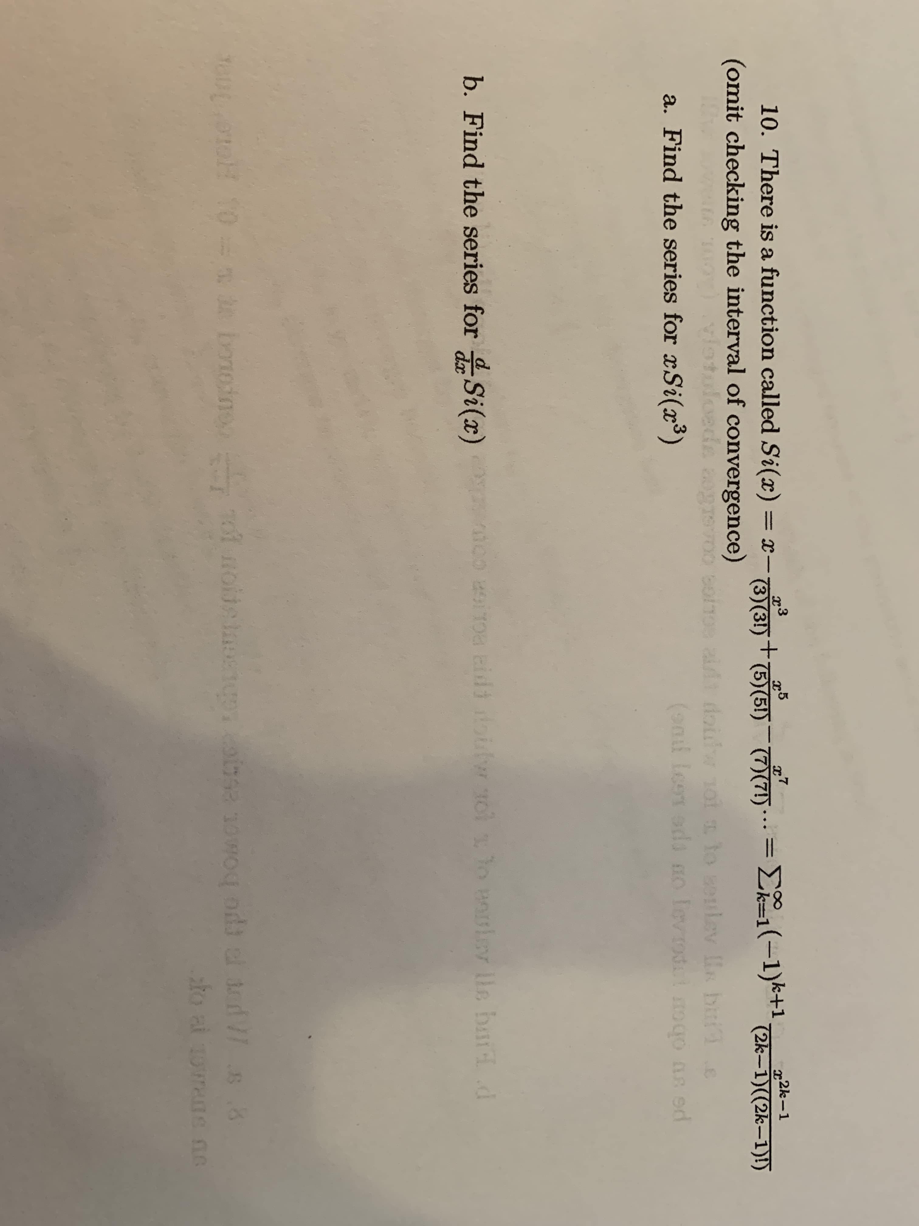 10. There is a function called Si(x) = x-30 .. = E1(-1)*+ 2k-1)(2k-1)!)
(omit checking the interval of convergence)
x7
(3)(3!) †(5)(5!) (7)(7!)***
x2k-1
doidw ot to sonlev s biie
(9nd leon oda o levrod nogo an ed
a. Find the series for xSi(³)
pe su obor
b. Find the series for Si(x) oo iToa eidi doilw ol lo orlev lle baid d
dx
