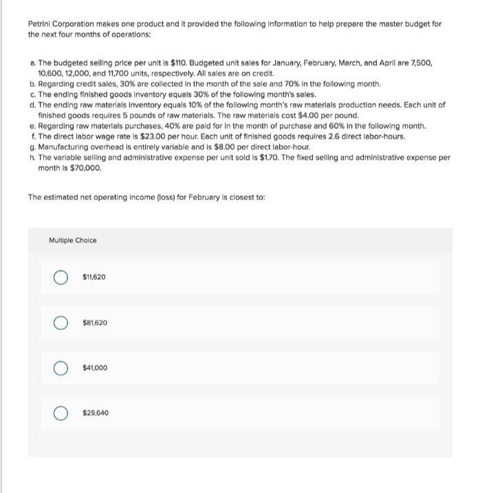 Petrini Corporation makes one product and it provided the following information to help prepare the master budget for
the next four months of operations:
a. The budgeted selling price per unit is $110. Budgeted unit sales for January, February, March, and April are 7,500,
10,600, 12,000, and 11,700 units, respectively. All sales are on credit.
b. Regarding credit sales, 30% are collected in the month of the sale and 70% in the following month.
c. The ending finished goods inventory equals 30% of the following month's sales.
d. The ending raw materials inventory equals 10% of the following month's raw materials production needs. Each unit of
finished goods requires 5 pounds of raw materials. The raw materials cost $4.00 per pound.
e. Regarding raw materials purchases, 40% are paid for in the month of purchase and 60% in the following month.
f. The direct labor wage rate is $23.00 per hour. Each unit of finished goods requires 2.6 direct labor-hours.
g. Manufacturing overhead is entirely variable and is $8.00 per direct labor-hour.
h. The variable selling and administrative expense per unit sold is $1.70. The fixed selling and administrative expense per
month is $70,000.
The estimated net operating income (loss) for February is closest to:
Multiple Choice
$11,620
$81,620
$41,000
$29,640