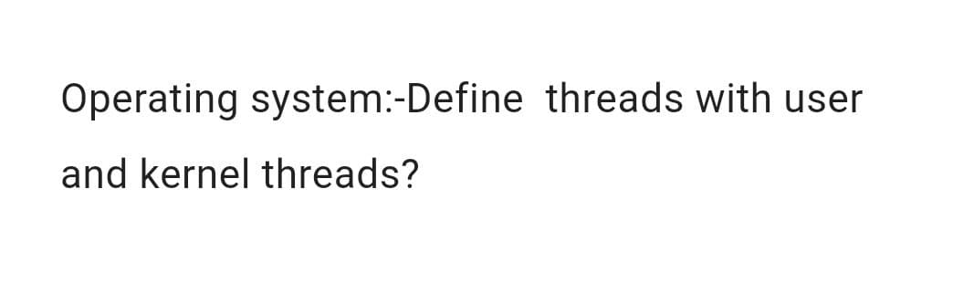 Operating system:-Define threads with user
and kernel threads?