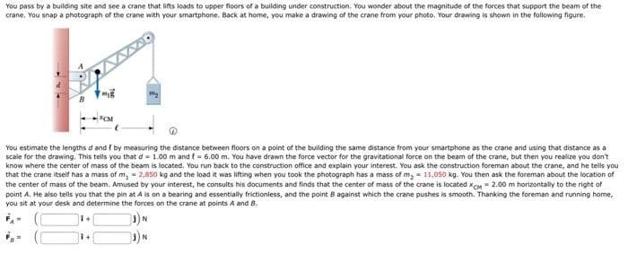 You pass by a building site and see a crane that lifts loads to upper floors of a building under construction. You wonder about the magnitude of the forces that support the beam of the
crane. You snap a photograph of the crane with your smartphone. Back at home, you make a drawing of the crane from your photo. Your drawing is shown in the following figure.
-XCM
You estimate the lengths d and I by measuring the distance between floors on a point of the building the same distance from your smartphone as the crane and using that distance as a
scale for the drawing. This tells you that d = 1.00 m and f= 6.00 m. You have drawn the force vector for the gravitational force on the beam of the crane, but then you realize you don't
know where the center of mass of the beam is located. You run back to the construction office and explain your interest. You ask the construction foreman about the crane, and he tells you
that the crane itself has a mass of m, 2,850 kg and the load it was lifting when you took the photograph has a mass of m₂ = 11,050 kg. You then ask the foreman about the location of
the center of mass of the beam. Amused by your interest, he consults his documents and finds that the center of mass of the crane is located XCM = 2.00 m horizontally to the right of
point A. He also tells you that the pin at A is on a bearing and essentially frictionless, and the point 8 against which the crane pushes is smooth. Thanking the foreman and running home,
you sit at your desk and determine the forces on the crane at points A and B.
+
1+
