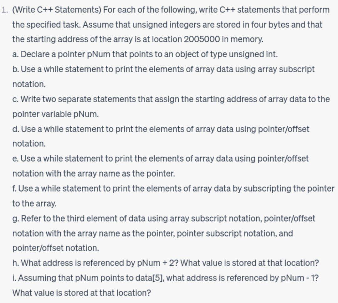 1. (Write C++ Statements) For each of the following, write C++ statements that perform
the specified task. Assume that unsigned integers are stored in four bytes and that
the starting address of the array is at location 2005000 in memory.
a. Declare a pointer pNum that points to an object of type unsigned int.
b. Use a while statement to print the elements of array data using array subscript
notation.
c. Write two separate statements that assign the starting address of array data to the
pointer variable pNum.
d. Use a while statement to print the elements of array data using pointer/offset
notation.
e. Use a while statement to print the elements of array data using pointer/offset
notation with the array name as the pointer.
f. Use a while statement to print the elements of array data by subscripting the pointer
to the array.
g. Refer to the third element of data using array subscript notation, pointer/offset
notation with the array name as the pointer, pointer subscript notation, and
pointer/offset notation.
h. What address is referenced by pNum + 2? What value is stored at that location?
i. Assuming that pNum points to data[5], what address is referenced by pNum - 1?
What value is stored at that location?