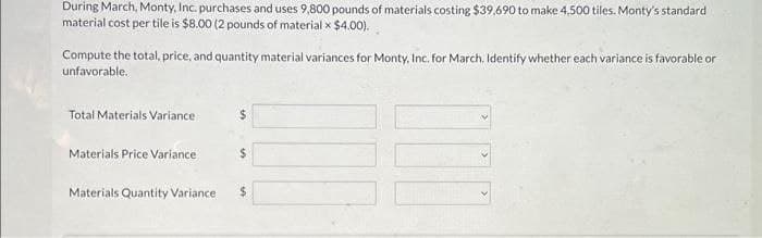 During March, Monty, Inc. purchases and uses 9,800 pounds of materials costing $39,690 to make 4,500 tiles. Monty's standard
material cost per tile is $8.00 (2 pounds of material x $4.00).
Compute the total, price, and quantity material variances for Monty, Inc. for March. Identify whether each variance is favorable or
unfavorable.
Total Materials Variance
Materials Price Variance
Materials Quantity Variance
$
$