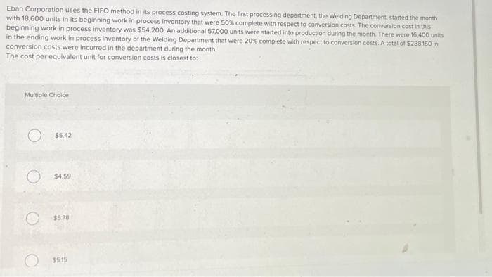 Eban Corporation uses the FIFO method in its process costing system. The first processing department, the Welding Department, started the month
with 18,600 units in its beginning work in process inventory that were 50% complete with respect to conversion costs. The conversion cost in this
beginning work in process inventory was $54,200. An additional 57,000 units were started into production during the month. There were 16,400 units
in the ending work in process inventory of the Welding Department that were 20% complete with respect to conversion costs. A total of $288,160 in
conversion costs were incurred in the department during the month.
The cost per equivalent unit for conversion costs is closest to:
Multiple Choice
$5.42
O 54,59
$5.78
$5.15