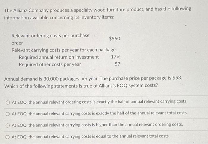 The Allianz Company produces a specialty wood furniture product, and has the following
information available concerning its inventory items:
Relevant ordering costs per purchase
$550
order
Relevant carrying costs per year for each package:
Required annual return on investment
Required other costs per year
17%
$7
Annual demand is 30,000 packages per year. The purchase price per package is $53.
Which of the following statements is true of Allianz's EOQ system costs?
O At EOQ, the annual relevant ordering costs is exactly the half of annual relevant carrying costs.
O At EOQ, the annual relevant carrying costs is exactly the half of the annual relevant total costs.
O At EOQ, the annual relevant carrying costs is higher than the annual relevant ordering costs.
O At EOQ, the annual relevant carrying costs is equal to the annual relevant total costs.