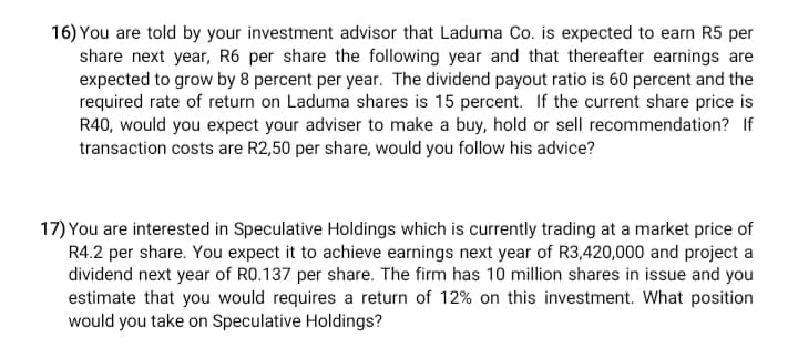 16) You are told by your investment advisor that Laduma Co. is expected to earn R5 per
share next year, R6 per share the following year and that thereafter earnings are
expected to grow by 8 percent per year. The dividend payout ratio is 60 percent and the
required rate of return on Laduma shares is 15 percent. If the current share price is
R40, would you expect your adviser to make a buy, hold or sell recommendation? If
transaction costs are R2,50 per share, would you follow his advice?
