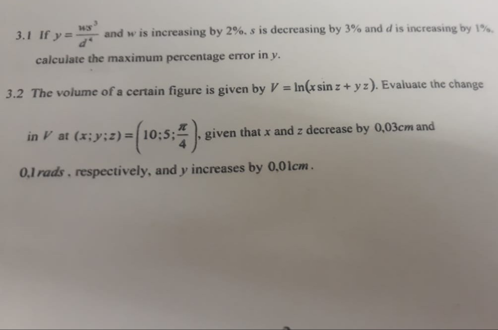 3.1 If y =
and w is increasing by 2%, s is decreasing by 3% and d is increasing by 1%.
calculate the maximum percentage eror in y.
%3D
3.2 The volume of a certain figure is given by V = In(x sin z + y z). Evaluate the change
in V at (x;y;z) = 10;5;
given that x and z decrease by 0,03cm and
0,1 rads, respectively, and y increases by 0,01cm.
