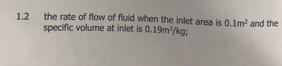 1.2 the rate of flow of fluid when the inlet area is 0.1m² and the
specific volume at inlet is 0.19m³/kg;