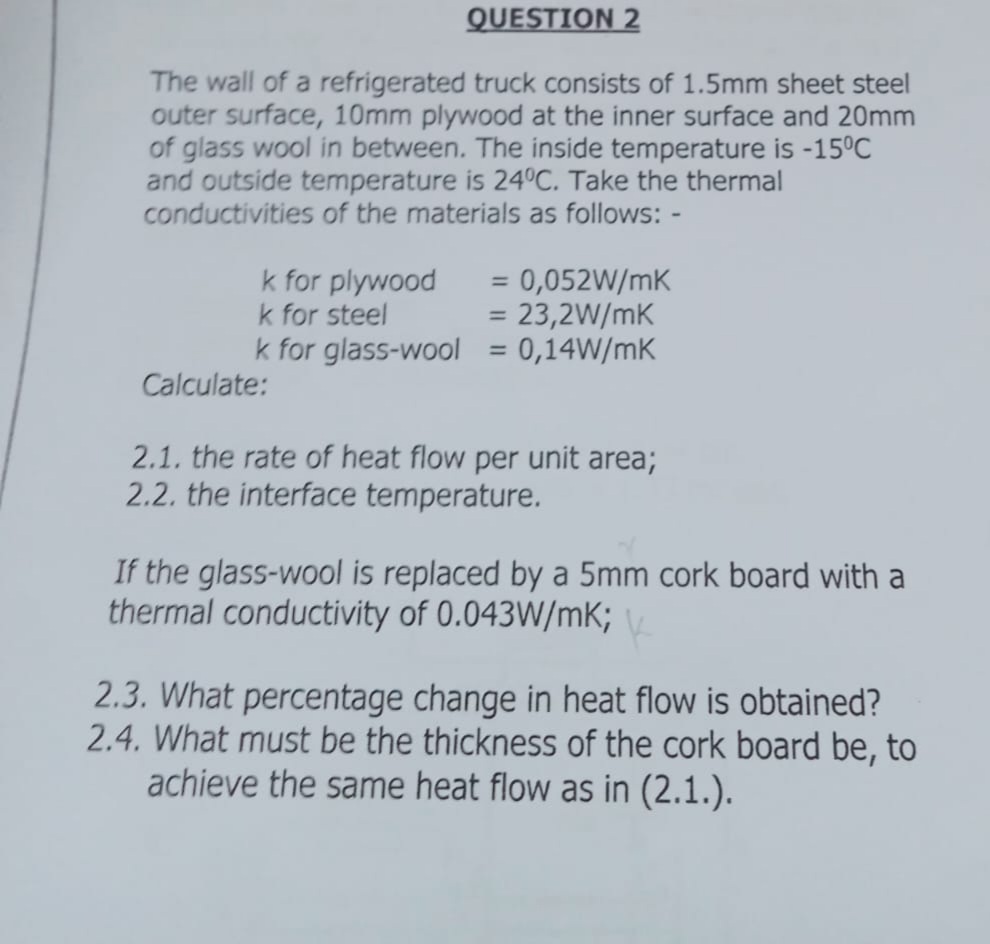 QUESTION 2
The wall of a refrigerated truck consists of 1.5mm sheet steel
outer surface, 10mm plywood at the inner surface and 20mm
of glass wool in between. The inside temperature is -15°C
and outside temperature is 240C. Take the thermal
conductivities of the materials as follows: -
0,052W/mK
= 23,2W/mK
k for glass-wool = 0,14W/mK
k for plywood
k for steel
%3D
%3D
%3D
Calculate:
2.1. the rate of heat flow per unit area;
2.2. the interface temperature.
If the glass-wool is replaced by a 5mm cork board with a
thermal conductivity of 0.043W/mK;
2.3. What percentage change in heat flow is obtained?
2.4. What must be the thickness of the cork board be, to
achieve the same heat flow as in (2.1.).
