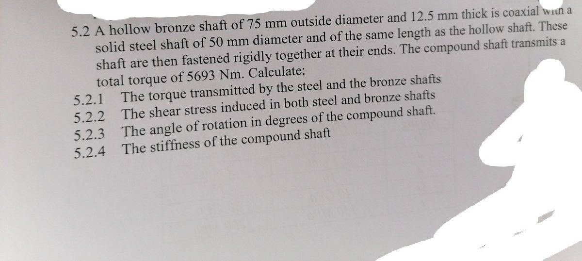 5.2 A hollow bronze shaft of 75 mm outside diameter and 12.5 mm thick is coaxial win a
solid steel shaft of 50 mm diameter and of the same length as the hollow shaft. These
shaft are then fastened rigidly together at their ends. The compound shaft transmits a
total torque of 5693 Nm. Calculate:
5.2.1
The torque transmitted by the steel and the bronze shafts
The shear stress induced in both steel and bronze shafts
5.2.2
The angle of rotation in degrees of the compound shaft.
The stiffness of the compound shaft
5.2.3
5.2.4
