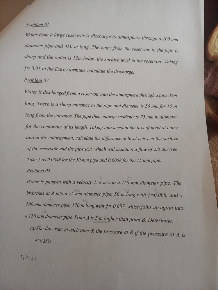 Problem 01
Water from a large reservoir is discharge to atmosphere through a 100 mm
diameter pipe and 450 m long. The entry from the reservoir to the pipe is
sharp and the outlet is 12m below the surface level in the reservoir. Taking
f=0.01 in the Darcy formula, calculate the discharge.
Problem 02
Water is discharged from a reservoir into the atmosphere through a pipe 39m
long. There is a sharp entrance to the pipe and diameter is 50 mm for 15 m
long from the entrance. The pipe then enlarge suddenly to 75 mm in diameter
for the remainder of its length. Taking into account the loss of head at entry
and at the enlargement, calculate the difference of level between the surface
of the reservoir and the pipe exit, which will maintain a flow of 2.8 dm³/sec.
Take f as 0.0048 for the 50 mm pipe and 0.0058 for the 75 mm pipe.
Problem 03
V
d
Water is pumped with a velocity 2, 8 m/s in a 150 mm diameter pipe. The
H₂
branches at A into a 75 mm diameter pipe, 50 m long with f-0,008, and a
the
100 mm diameter pipe, 170 m long with f= 0,007, which joins up again into
du
a 150 mm diameter pipe. Point A is 5 m higher than point B. Determine:
(a) The flow rate in each pipe & the pressure at B if the pressure at A is
450 kPa.
7| Page