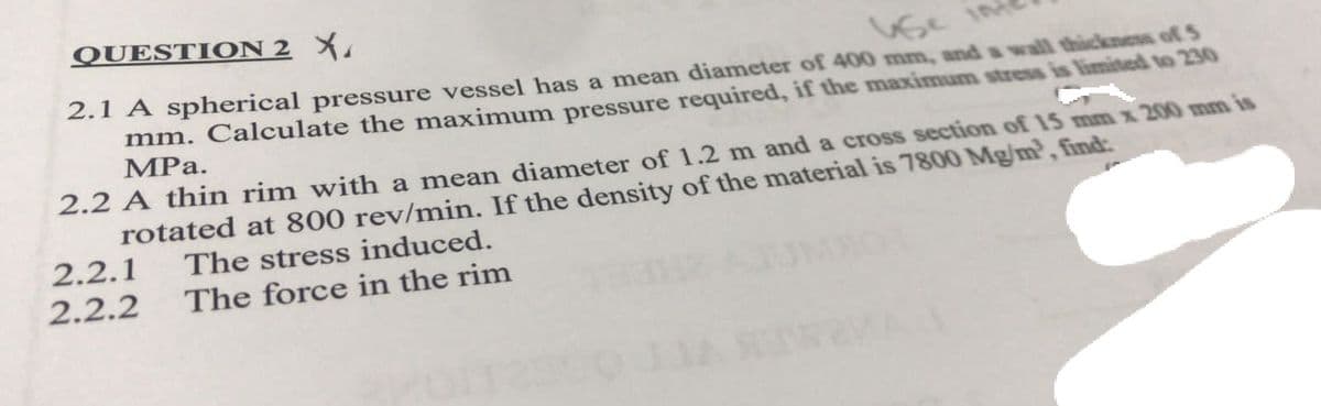 QUESTION 2 X
Vse inf
2.1 A spherical pressure vessel has a mean diameter of 400 mm, and a wall thickness of S
mm. Calculate the maximum pressure required, if the maximum stress is limited to 230
MPa.
2.2 A thin rim with a mean diameter of 1.2 m and a cross section of 15 mm x 200 mm is
rotated at 800 rev/min. If the density of the material is 7800 Mg/m², find:
2.2.1
The stress induced.
The force in the rim
2.2.2
