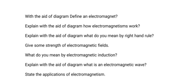 With the aid of diagram Define an electromagnet?
Explain with the aid of diagram how electromagnetisms work?
Explain with the aid of diagram what do you mean by right hand rule?
Give some strength of electromagnetic fields.
What do you mean by electromagnetic induction?
Explain with the aid of diagram what is an electromagnetic wave?
State the applications of electromagnetism.
