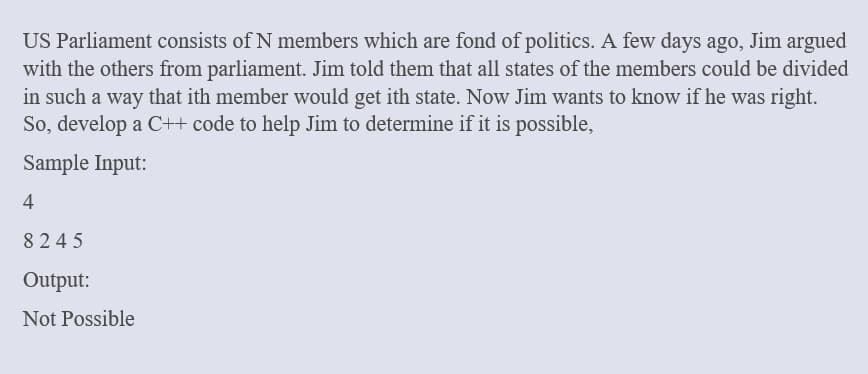 US Parliament consists of N members which are fond of politics. A few days ago, Jim argued
with the others from parliament. Jim told them that all states of the members could be divided
in such a way that ith member would get ith state. Now Jim wants to know if he was right.
So, develop a C++ code to help Jim to determine if it is possible,
Sample Input:
4
8245
Output:
Not Possible
