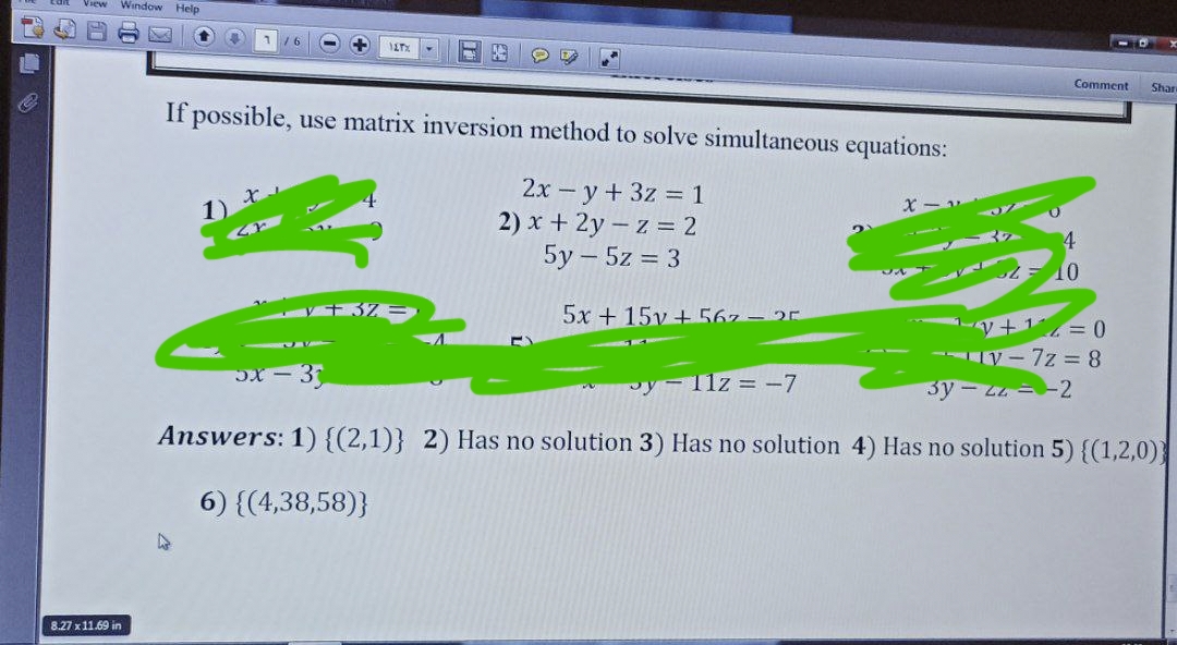 View Window Help
8.27 x 11.69 in
+ 117%
If possible, use matrix inversion method to solve simultaneous equations:
2x - y + 3z = 1
2) x + 2y - z = 2
5y5z = 3
V+3%=
5x+15v+567- 25
X
11z = -7
Comment Shan
10
~√+¹²=0
-V-7z = 8
3= 3)
3y2z=2
Answers: 1) {(2,1)} 2) Has no solution 3) Has no solution 4) Has no solution 5) {(1,2,0))
6) {(4,38,58)}