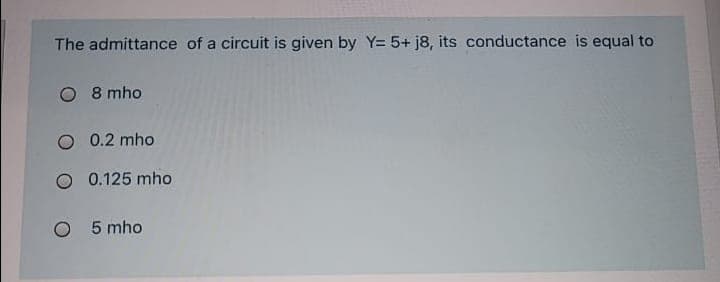 The admittance of a circuit is given by Y= 5+ j8, its conductance is equal to
O 8 mho
O 0.2 mho
O 0.125 mho
O 5 mho
