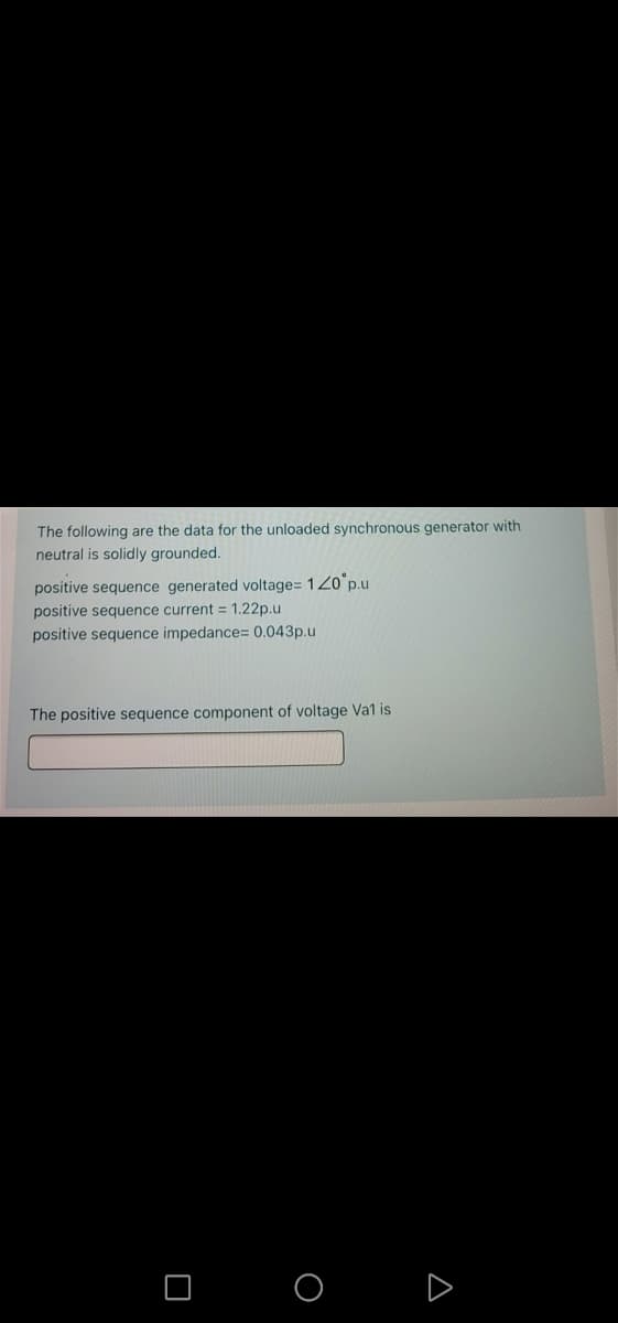 The following are the data for the unloaded synchronous generator with
neutral is solidly grounded.
positive sequence generated voltage= 120 p.u
positive sequence current = 1.22p.u
positive sequence impedance= 0.043p.u
The positive sequence component of voltage Va1 is
D
