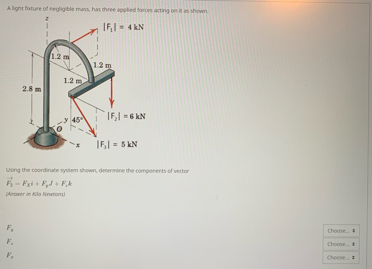 A light fixture of negligible mass, has three applied forces acting on it as shown.
|F,| = 4 kN
1.2 m
1.2 m
1.2 m
2.8 m
|F, = 6 kN
y 45°
|F,| = 5 kN
%3D
Using the coordinate system shown, determine the components of vector
F2
= Fxi + F,J + F,k
(Answer in Kilo Newtons)
Choose... +
Fy
Choose...
F2
Choose...
