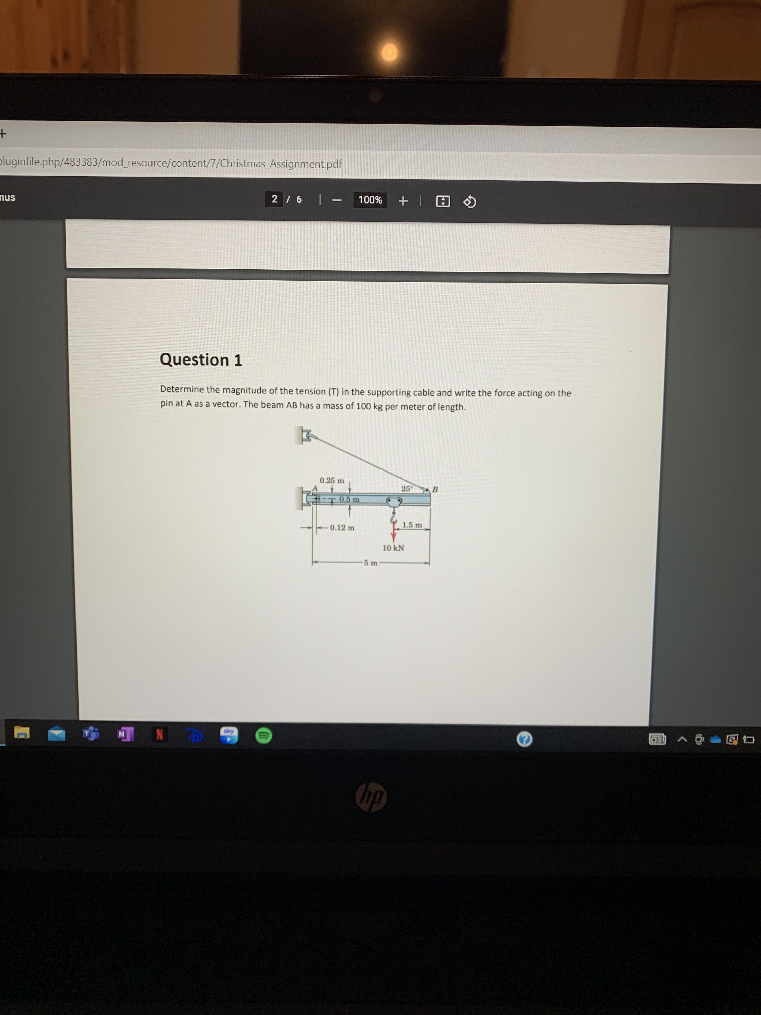 pluginfile.php/483383/mod_resource/content/7/Christmas_Assignment.pdf
%00L
-| 97
snu
Question 1
Determine the magnitude of the tension (T) in the supporting cable and write the force acting on the
pin at A as a vector. The beam AB has a mass of 100 kg per meter of length.
0.25 m
25
B.
0.5 m
1.5 m
0.12 m
10 kN
Apps
N N
dy
