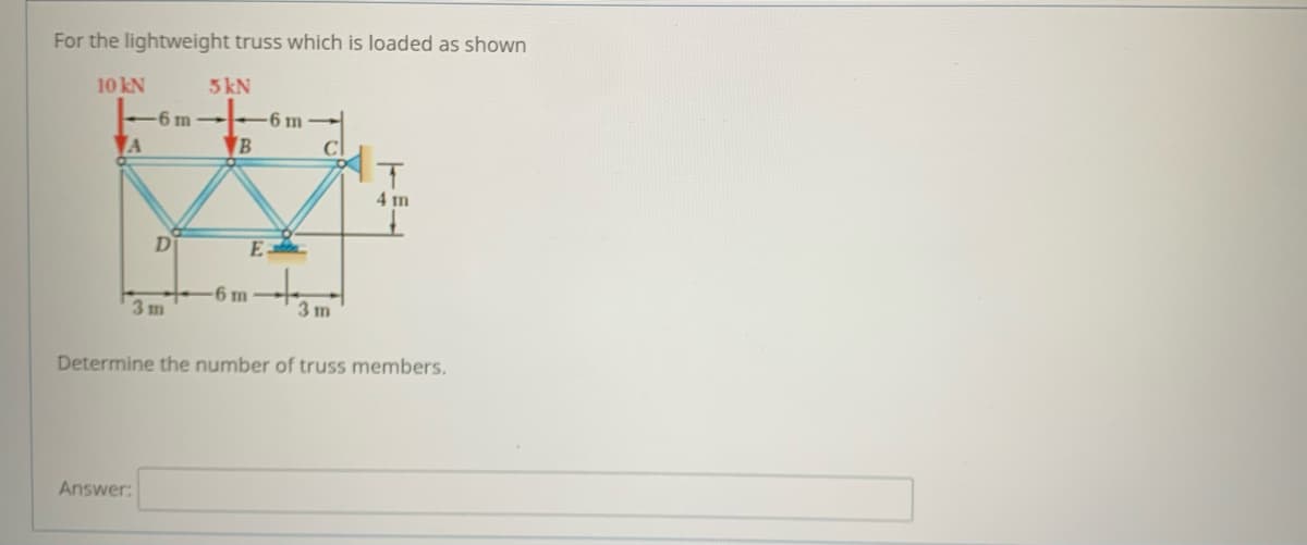 For the lightweight truss which is loaded as shown
10 kN
5 kN
-6 m -6 m
VA
VB
4 m
D
E
-6 m
3m
3 m
Determine the number of truss members.
Answer:
