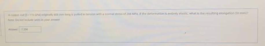 A copper rod E-115 GPa) originally tos mm iong is pulled in tension with a normal stress of 288 MPa. I the deformation is entirely elastic, what is the resulting elongation in mm)?
Note Do not indude units in your answer
Amswer 126

