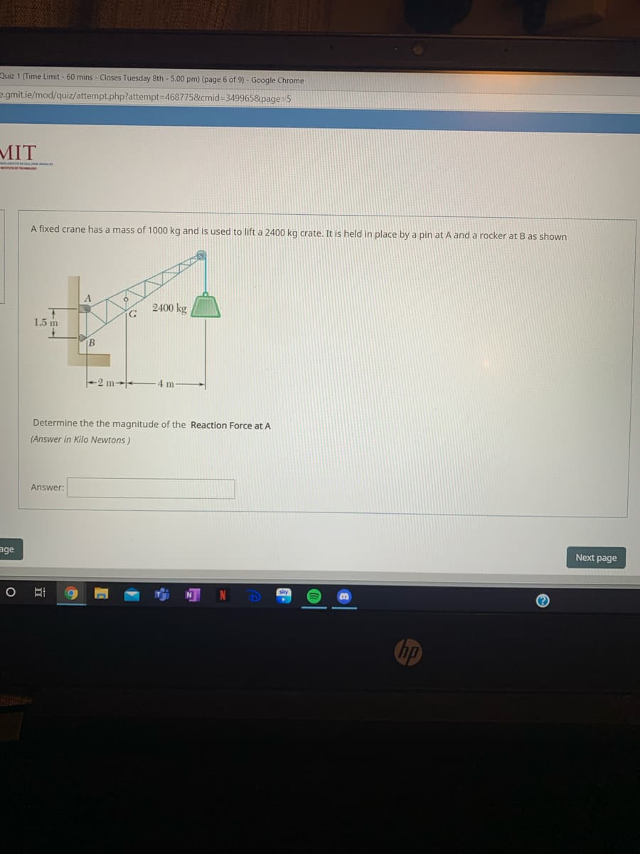 Quiz 1 (Time Limit - 60 mins - Closes Tuesday 8th - 5.00 pm) (page 6 of 9) - Google Chrome
egmit.ie/mod/quiz/attempt.php?attempt3D4687758&cmid=3499658&page=5
MIT
A fixed crane has a mass of 1000 kg and is used to lift a 2400 kg crate. It is held in place by a pin at A and a rocker at B as shown
2400 kg
1.5 m
B
+2 m-
4 m
Determine the the magnitude of the Reaction Force at A
(Answer in Kilo Newtons)
Answer:
Next page
age
hp
