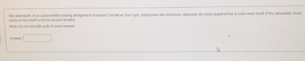 The driveshaft of an automobille is being designed to transmit 234 kw at 3167 rpm. Determine the minimum diameter (in mm) required for a solid steel shaft if the allowable shear
stress in the shaft is not to exceed 44 MPa.
Note: Do not include units in your answer
Answer:
