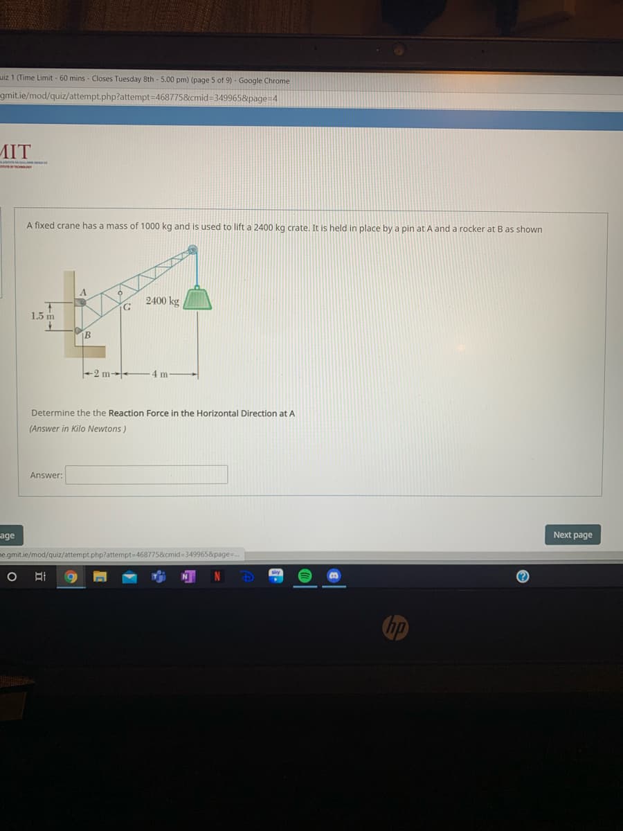 uiz 1 (Time Limit - 60 mins - Closes Tuesday 8th - 5.00 pm) (page 5 of 9) - Google Chrome
gmit.ie/mod/quiz/attempt.php?attempt=468775&cmid=349965&page=4
MIT
A fixed crane has a mass of 1000 kg and is used to lift a 2400 kg crate, It is held in place by a pin at A and a rocker at B as shown
2400 kg
1.5 m
B
+2 m--
4 m
Determine the the Reaction Force in the Horizontal Direction at A
(Answer in Kilo Newtons)
Answer:
age
Next page
he.gmit.ie/mod/quiz/attempt.php?attempt=4687758&cmid=349965&page=.
