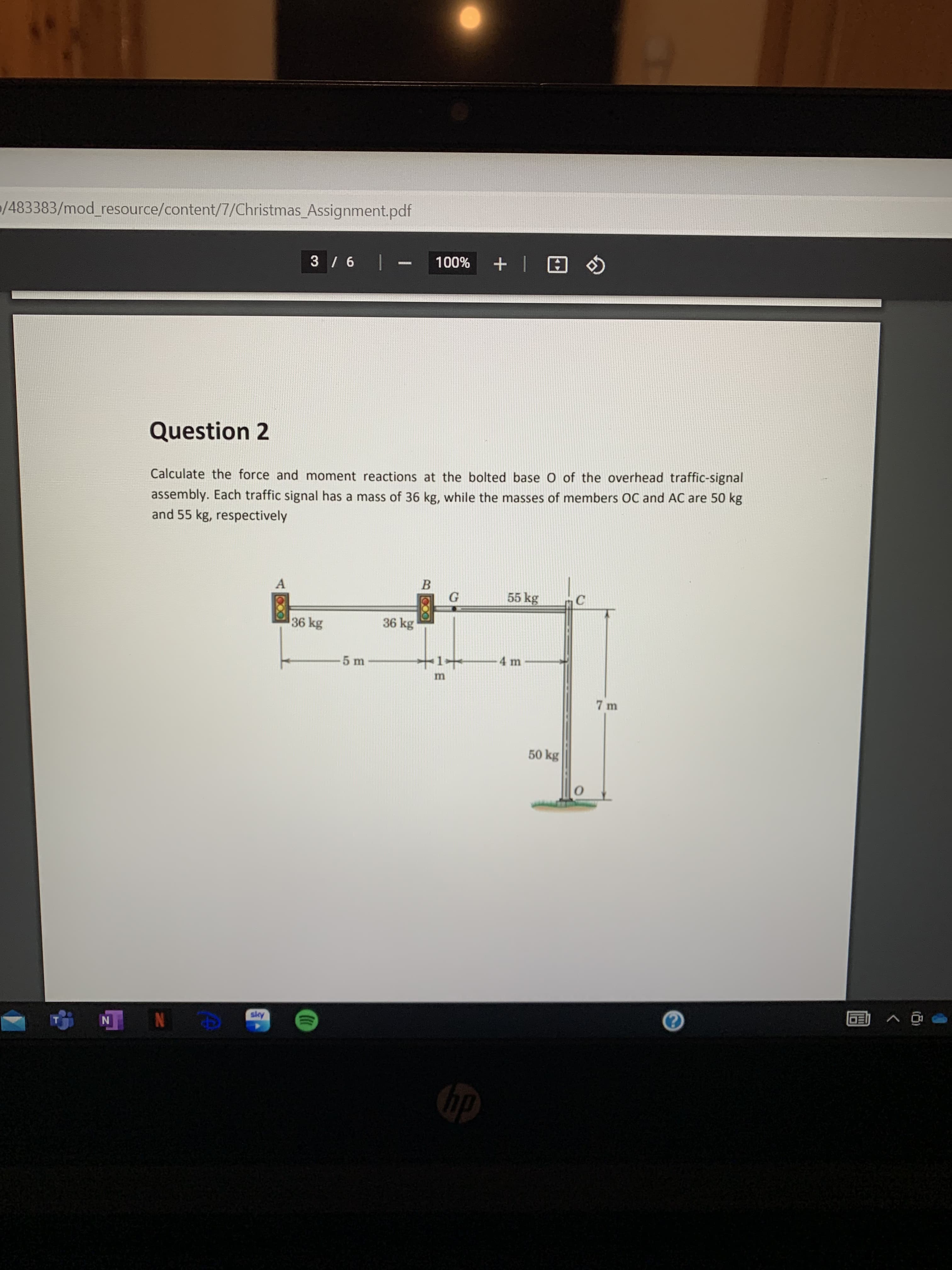 /483383/mod_resource/content/7/Christmas_Assignment.pdf
A | + %00L - 9/
Question 2
Calculate the force and moment reactions at the bolted base O of the overhead traffic-signal
assembly. Each traffic signal has a mass of 36 kg, while the masses of members OC and AC are 50 kg
and 55 kg, respectively
A
B.
55 kg
36 kg
36 kg
4 m
5 m
50 kg
Apys
N N
dp
