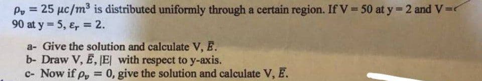 P = 25 μc/m³ is distributed uniformly through a certain region. If V = 50 at y = 2 and V=
90 at y = 5, &r = 2.
a- Give the solution and calculate V, E.
b- Draw V, E, |E| with respect to y-axis.
c- Now if p = 0, give the solution and calculate V, Ē.