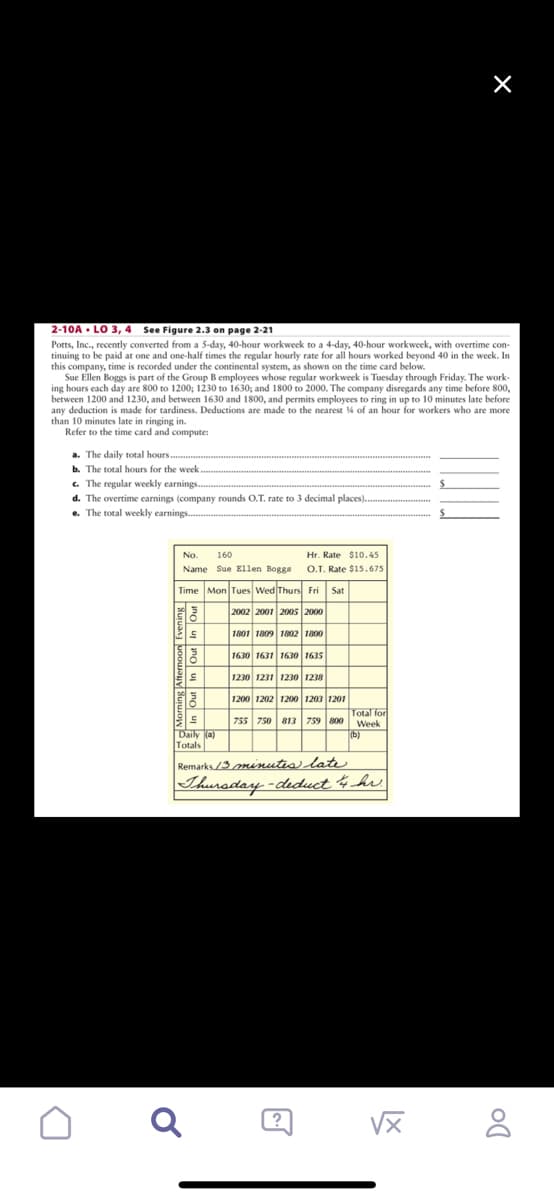 2-10A LO 3, 4 See Figure 2.3 on page 2-21
Potts, Inc., recently converted from a 5-day, 40-hour workweek to a 4-day, 40-hour workweek, with overtime con-
tinuing to be paid at one and one-half times the regular hourly rate for all hours worked beyond 40 in the week. In
this company, time is recorded under the continental system, as shown on the time card below.
Sue Ellen Boggs is part of the Group B employees whose regular workweek is Tuesday through Friday. The work-
ing hours each day are 800 to 1200; 1230 to 1630; and 1800 to 2000. The company disregards any time before 800,
between 1200 and 1230, and between 1630 and 1800, and permits employees to ring in up to 10 minutes late before
any deduction is made for tardiness. Deductions are made to the nearest % of an hour for workers who are more
than 10 minutes late in ringing in.
Refer to the time card and compute:
n
a. The daily total hours.
b. The total hours for the week.
c. The regular weekly earnings.
d. The overtime earnings (company rounds O.T. rate to 3 decimal places).
e. The total weekly earnings.....
No.
160
Name Sue Ellen Boggs
Time Mon Tues Wed Thurs Fri Sat
H
2002 2001 2005 2000
1801 1809 1802 1800
18
ES
S
3
드
Daily (a)
Totals
Hr. Rate $10.45
O.T. Rate $15.675
Q
1630 1631 1630 1635
1230 1231 1230 1238
1200 1202 1200 1203 1201
755 750 813 759 800
?
Total for
Week
Remarks 13 minutes late
Thursday -deduct 14 hr.
(b)
√x
X
X
Do