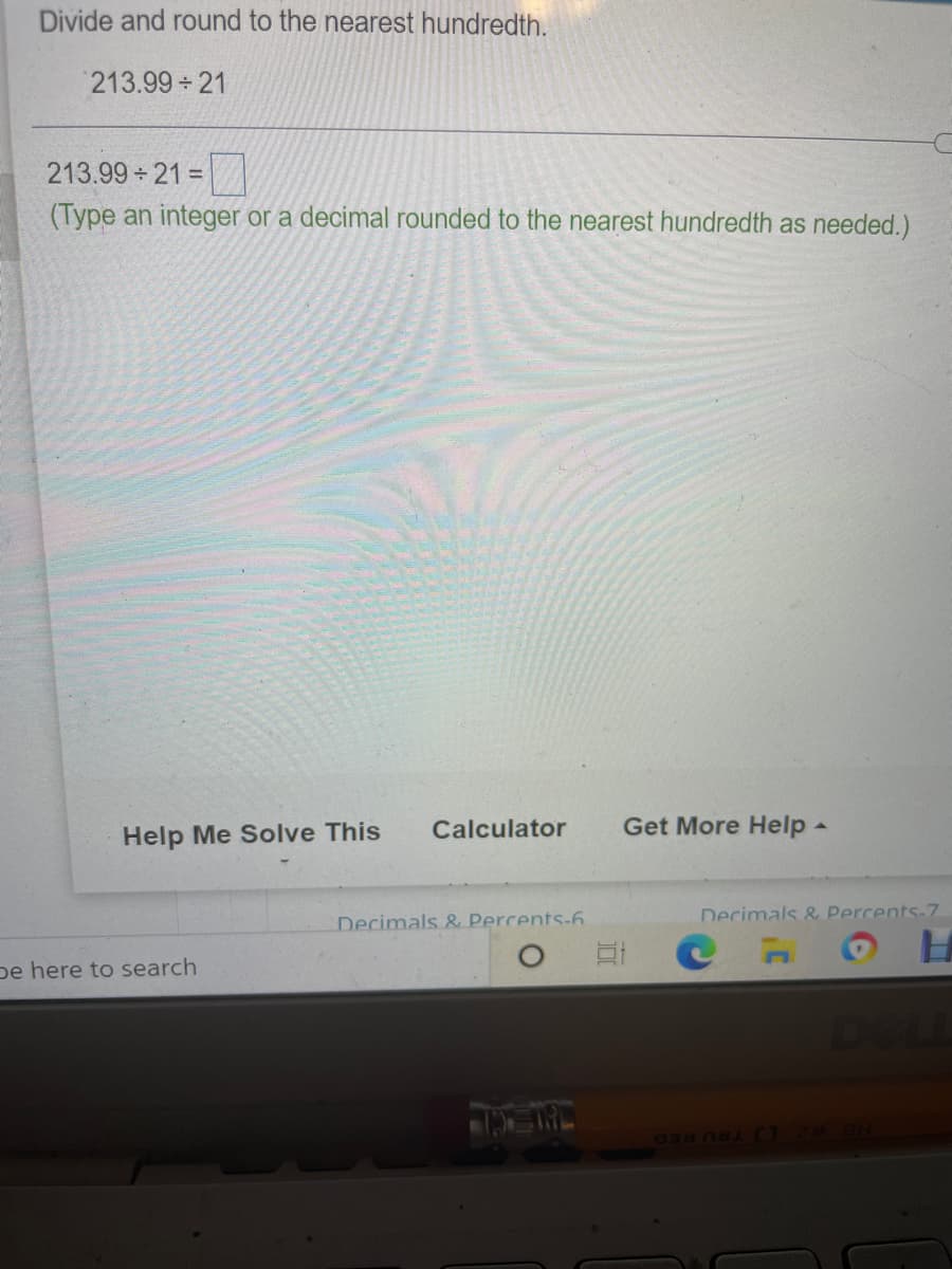 Divide and round to the nearest hundredth.
213.99 21
213.99 21 =
(Type an integer or a decimal rounded to the nearest hundredth as needed.)
Calculator
Get More Help -
Help Me Solve This
Decimals & Percents-7
Decimals & Percents-6
pe here to search
