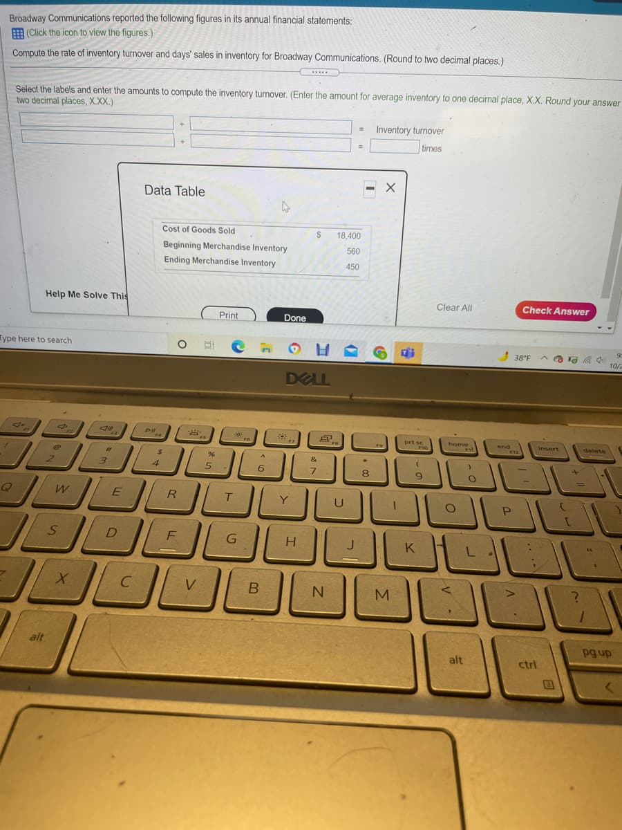 Broadway Communications reported the following figures in its annual financial statements:
E (Click the icon to view the figures.)
Compute the rate of inventory turnover and days' sales in inventory for Broadway Communications. (Round to two decimal places.)
Select the labels and enter the amounts to compute the inventory turnover. (Enter the amount for average inventory to one decimal place, X.X. Round your answer
two decimal places, X.XX.)
Inventory turnover
times
Data Table
Cost of Goods Sold
2$
18,400
Beginning Merchandise Inventory
560
Ending Merchandise Inventory
450
Help Me Solve This
Clear All
Check Answer
Print
Done
Type here to search
38°F
10/2
DELL
prt se
home
end
Insert
%24
96
&
4
6
Q
R
Y
D
F
H.
K
V
alt
pg up
alt
ctrl

