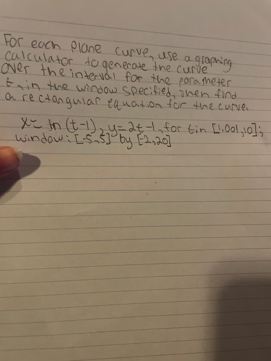 For each Plane curve, use a grapning
calculator dogenerate the curve
over the intervdl for the porameter
Ein the window Specified, onen find.
a rectangular equation for the curve.
X tn t-1), u=2t1,for tin [li0ol,10];
windowi E-S,$]° by E2,20]
