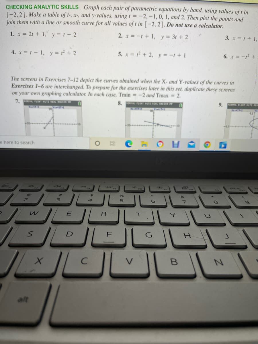 CHECKING ANALYTIC SKILLS Graph each pair of parametric equations by hand, using values of t in
[-2, 2]. Make a table of t-, x-, and y-values, using t = -2,-1,0, 1, and 2. Then plot the points and
join them with a line or smooth curve for all values of t in [-2, 2]. Do not use a calculator.
1. x 21 + 1, y 1-2
2. x = -1 + 1, y= 3t + 2
3. x = t+ 1,
4. x t- 1, y + 2
5. x = + 2, y =-t+ 1
6. x =-1 +
The screens in Exercises 7-12 depict the curves obtained when the X- and Y-values of the curves in
Exercises 1-6 are interchanged. To prepare for the exercises later in this set, duplicate these screens
on your own graphing calculator. In each case, Tmin = -2 and Tmax = 2.
7. NORAL FLONT RUTO RERL NTAN
8. MORAL FLORT HUTO REAL RAOEAN HP
9.
NORHAL FLORT BUTO RER
10
NaveT-
4.1
10
e here to search
X
2$
4.
R
Y.
H.
B
alt
LLI
