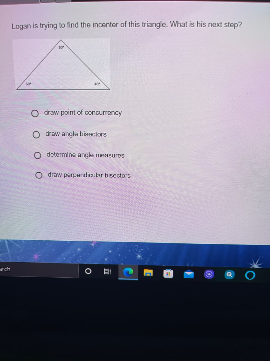 Logan is trying to find the incenter of this triangle. What is his next step?
80
60
40
draw point of concurrency
draw angle bisectors
determine angle measures
draw perpendicular bisectors
arch
