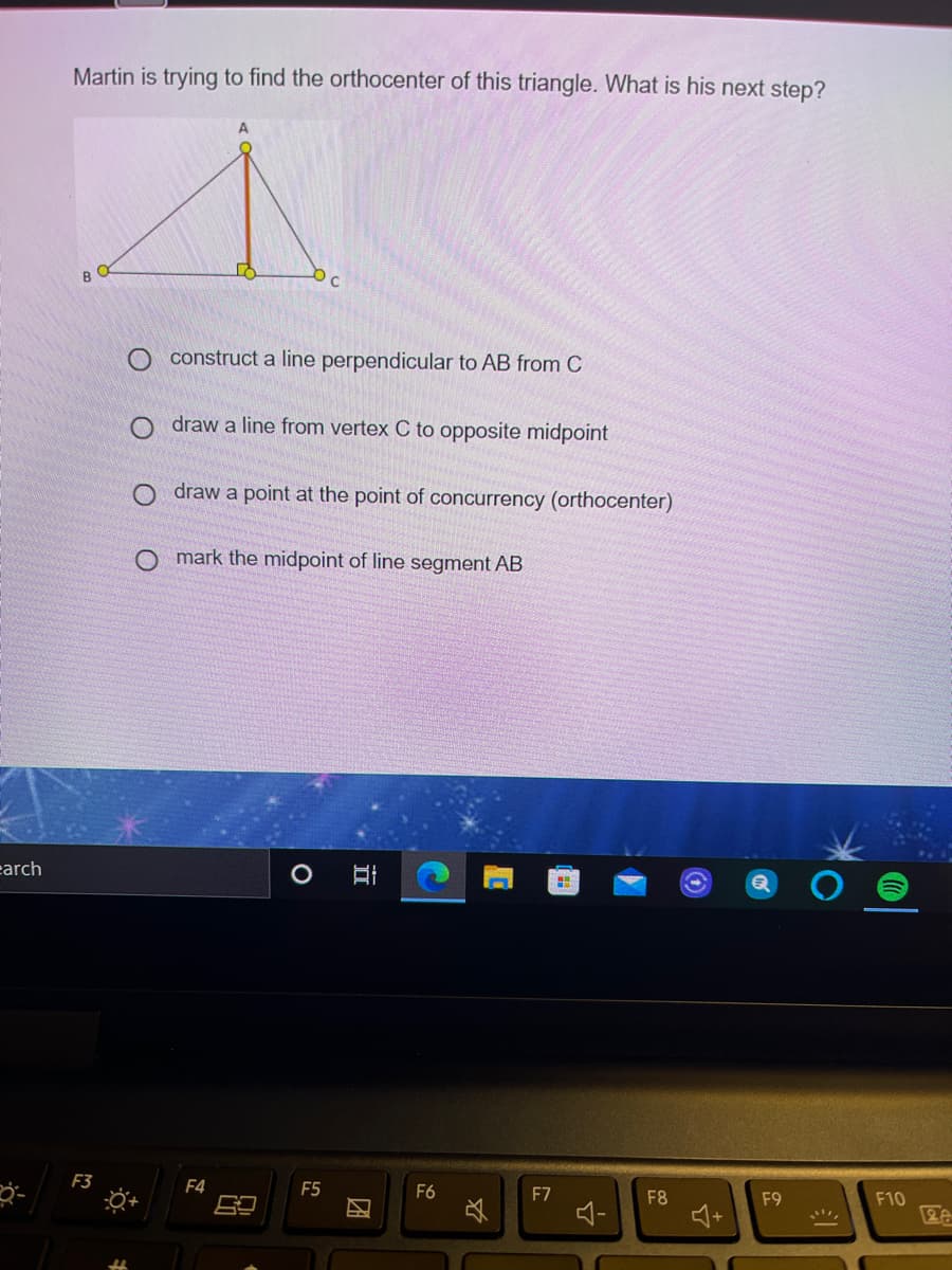 Martin is trying to find the orthocenter of this triangle. What is his next step?
A
O construct a line perpendicular to AB from C
O draw a line from vertex C to opposite midpoint
O draw a point at the point of concurrency (orthocenter)
O mark the midpoint of line segment AB
earch
F3
F4
F5
F6
F7
F8
F9
F10
团
