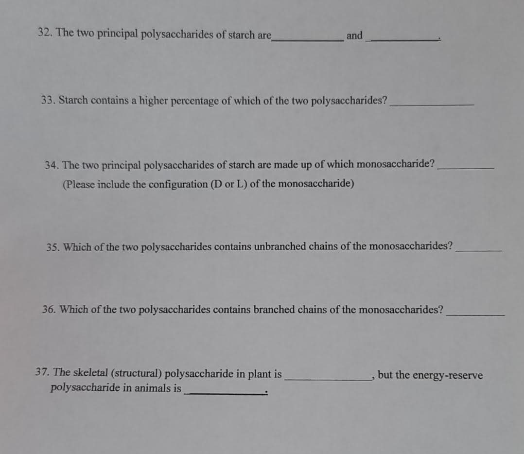 32. The two principal polysaccharides of starch are
and
33. Starch contains a higher percentage of which of the two polysaccharides?
34. The two principal polysaccharides of starch are made up of which monosaccharide?
(Please include the configuration (D or L) of the monosaccharide)
35. Which of the two polysaccharides contains unbranched chains of the monosaccharides?
36. Which of the two polysaccharides contains branched chains of the monosaccharides?
37. The skeletal (structural) polysaccharide in plant is
polysaccharide in animals is
but the energy-reserve
