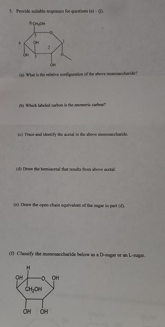 5. Provide suitable responses for questions (a) – ().
6 CH2OH
4
OH
OH
3
OH
(a) What is the relative configuration of the above monosaccharide?
(b) Which labeled carbon is the anomeric carbon?
(c) Trace and identify the acetal in the above monosaccharide.
(d) Draw the hemiacetal that results from above acetal.
(e) Draw the open chain equivalent of the sugar in part (d).
(f) Classify the monosaccharide below as a D-sugar or an L-sugar.
H.
OH
O.
OH
CH,OH
OH
OH
