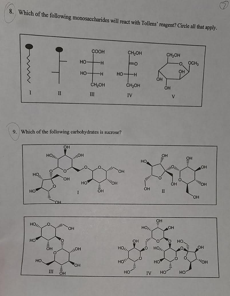 8. Which of the following monosaccharides will react with Tollens' reagent? Circle all that apply.
COOH
CH,OH
CH2OH
HỌ
OCH3
HO
HO-H
OH
H.
OH
CH2OH
CH2OH
OH
II
II
IV
V
9. Which of the following carbohydrates is sucrose?
OH
OH
HO
но
OH
OH
HO
HO
HỌ
ÓH
ÓH
HOl
HO
OH
II
OH
CHO
OH
HO/.
HO.
OH
но
OH
HO.
OH
HO,
HO,
OH
HO
HO.
HO!"
HO
OH
HO.
III
OH
HO
IV
HO
Но
